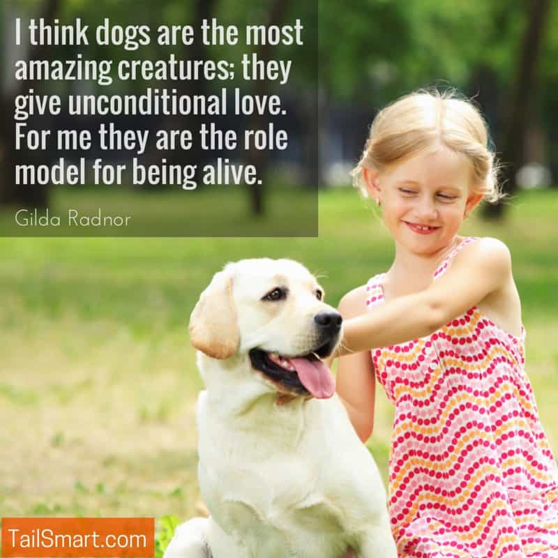 I think dogs are the most amazing creatures; they give unconditional love. For me they are the role model for being alive. Gilda Radnor